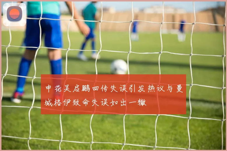 申花吴启鹏回传失误引发热议与曼城格伊致命失误如出一辙