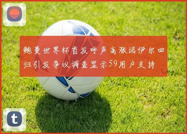 鲍曼世界杯首发呼声高涨诺伊尔回归引发争议调查显示59用户支持