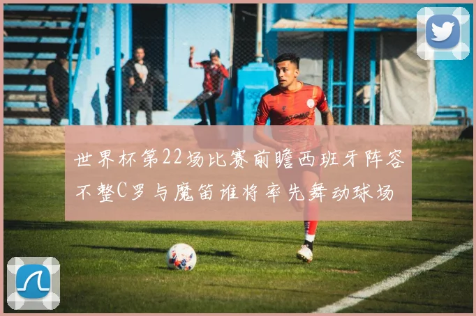 世界杯第22场比赛前瞻西班牙阵容不整C罗与魔笛谁将率先舞动球场