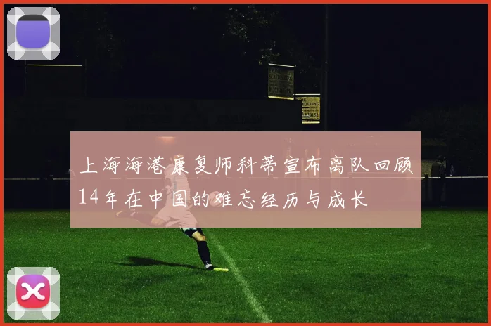 上海海港康复师科蒂宣布离队回顾14年在中国的难忘经历与成长