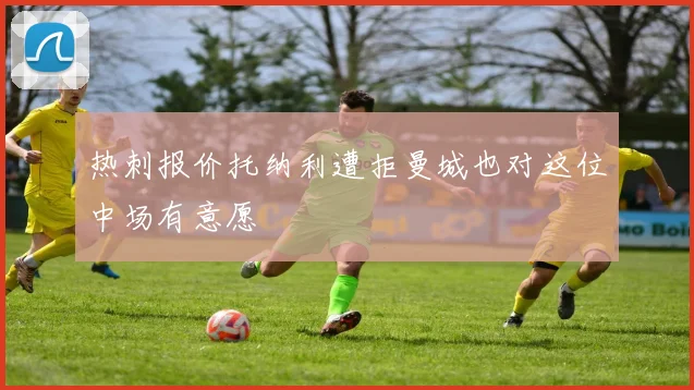 热刺报价托纳利遭拒曼城也对这位中场有意愿