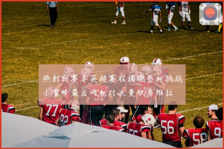 热刺新赛季英超赛程揭晓首轮挑战小蜜蜂最后两轮对决曼联与维拉