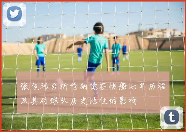 张佳玮分析伦纳德在快船七年历程及其对球队历史地位的影响