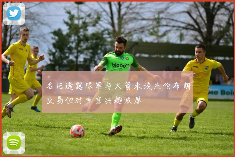 名记透露绿军与火箭未谈杰伦布朗交易但对申京兴趣浓厚