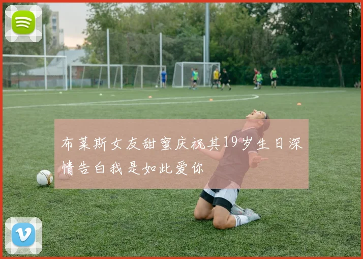 布莱斯女友甜蜜庆祝其19岁生日深情告白我是如此爱你