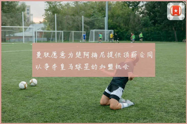 曼联愿意为楚阿梅尼提供顶薪合同以争夺皇马球星的加盟机会