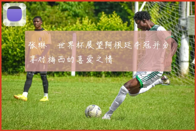 张琳芃世界杯展望阿根廷夺冠并分享对梅西的喜爱之情