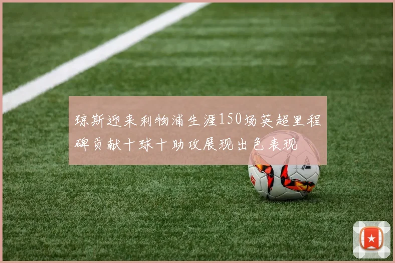 琼斯迎来利物浦生涯150场英超里程碑贡献十球十助攻展现出色表现