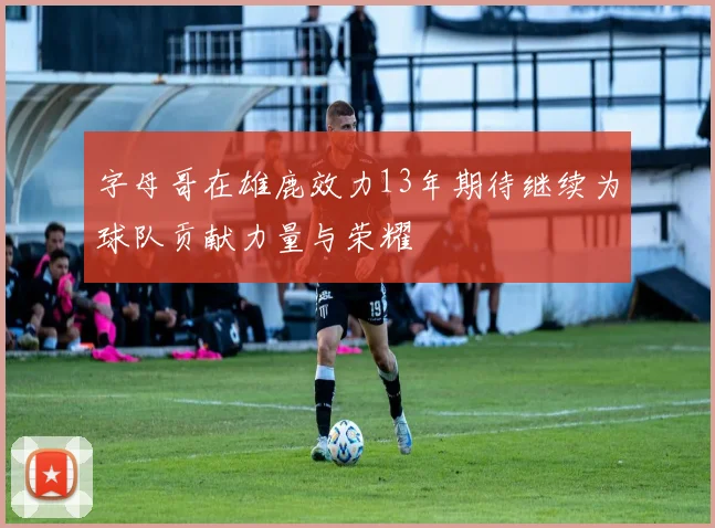 字母哥在雄鹿效力13年期待继续为球队贡献力量与荣耀