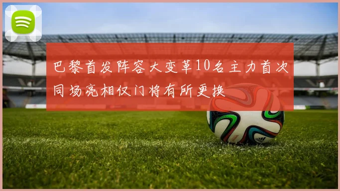 巴黎首发阵容大变革10名主力首次同场亮相仅门将有所更换