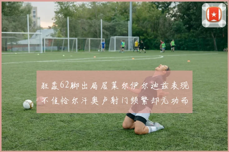 狂轰62脚出局居莱尔伊尔迪兹表现不佳恰尔汗奥卢射门频繁却无功而返