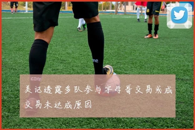 美记透露多队参与字母哥交易或成交易未达成原因