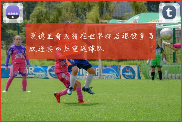 莫德里奇或将在世界杯后退役皇马欢迎其回归重返球队