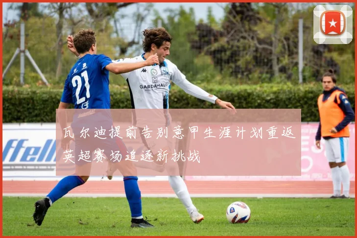 瓦尔迪提前告别意甲生涯计划重返英超赛场追逐新挑战