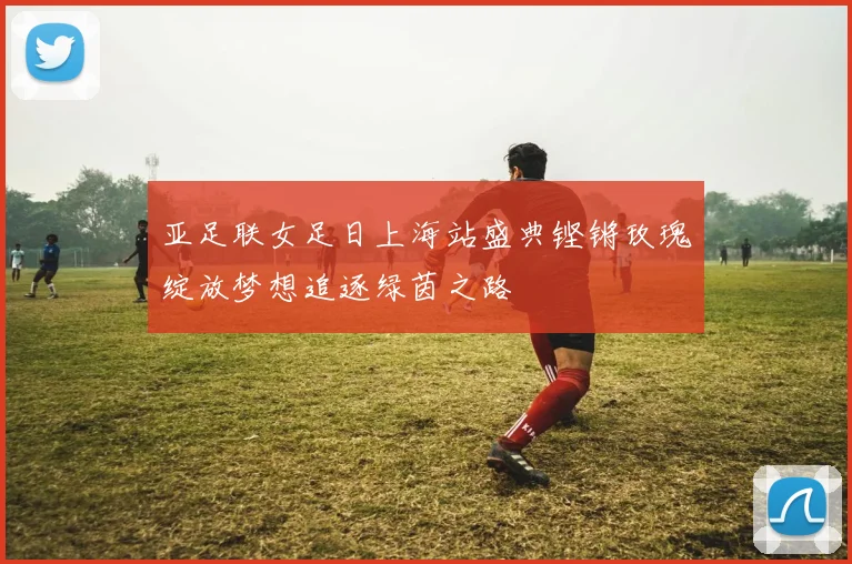 亚足联女足日上海站盛典铿锵玫瑰绽放梦想追逐绿茵之路